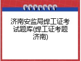 济南安监局焊工证考试题库(焊工证考题济南)