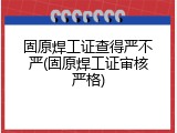 固原焊工证查得严不严(固原焊工证审核严格)