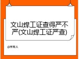 文山焊工证查得严不严(文山焊工证严查)