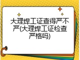大理焊工证查得严不严(大理焊工证检查严格吗)