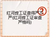红河焊工证查得严不严(红河焊工证审查严格吗)