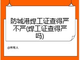 防城港焊工证查得严不严(焊工证查得严吗)