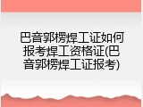 巴音郭楞焊工证如何报考焊工资格证(巴音郭楞焊工证报考)