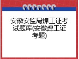 安徽安监局焊工证考试题库(安徽焊工证考题)