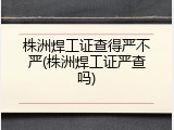 株洲焊工证查得严不严(株洲焊工证严查吗)