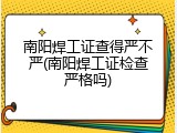 南阳焊工证查得严不严(南阳焊工证检查严格吗)