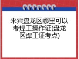 来宾盘龙区哪里可以考焊工操作证(盘龙区焊工证考点)