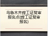 乌鲁木齐焊工证复审报名点(焊工证复审报名)