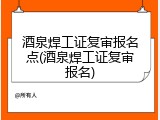 酒泉焊工证复审报名点(酒泉焊工证复审报名)