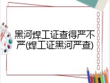 黑河焊工证查得严不严(焊工证黑河严查)