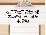松江区焊工证复审报名点(松江焊工证复审报名)