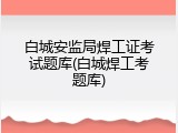 白城安监局焊工证考试题库(白城焊工考题库)