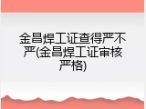 金昌焊工证查得严不严(金昌焊工证审核严格)