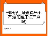 贵阳焊工证查得严不严(贵阳焊工证严查吗)