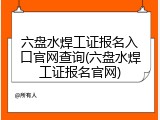 六盘水焊工证报名入口官网查询(六盘水焊工证报名官网)