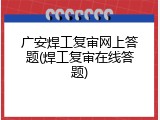 广安焊工复审网上答题(焊工复审在线答题)