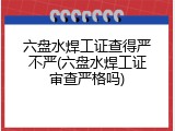 六盘水焊工证查得严不严(六盘水焊工证审查严格吗)