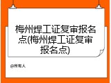 梅州焊工证复审报名点(梅州焊工证复审报名点)