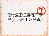 河北焊工证查得严不严(河北焊工证严查)