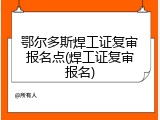 鄂尔多斯焊工证复审报名点(焊工证复审报名)
