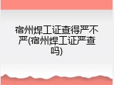 宿州焊工证查得严不严(宿州焊工证严查吗)