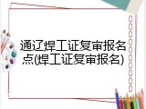 通辽焊工证复审报名点(焊工证复审报名)
