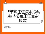 毕节焊工证复审报名点(毕节焊工证复审报名)