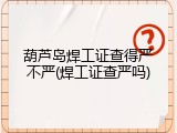 葫芦岛焊工证查得严不严(焊工证查严吗)