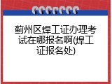 蓟州区焊工证办理考试在哪报名啊(焊工证报名处)