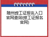 随州焊工证报名入口官网查询(焊工证报名官网)