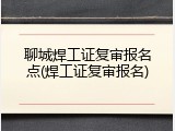 聊城焊工证复审报名点(焊工证复审报名)