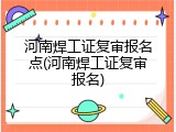 河南焊工证复审报名点(河南焊工证复审报名)