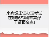 来宾焊工证办理考试在哪报名啊(来宾焊工证报名点)