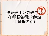 拉萨焊工证办理考试在哪报名啊(拉萨焊工证报名点)