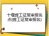 十堰焊工证复审报名点(焊工证复审报名)