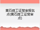 黄石焊工证复审报名点(黄石焊工证复审点)