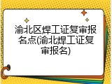 渝北区焊工证复审报名点(渝北焊工证复审报名)
