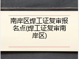 南岸区焊工证复审报名点(焊工证复审南岸区)