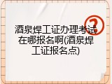 酒泉焊工证办理考试在哪报名啊(酒泉焊工证报名点)