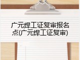 广元焊工证复审报名点(广元焊工证复审)