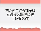 西安焊工证办理考试在哪报名啊(西安焊工证报名点)