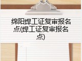 绵阳焊工证复审报名点(焊工证复审报名点)
