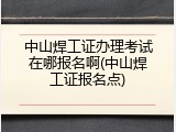 中山焊工证办理考试在哪报名啊(中山焊工证报名点)