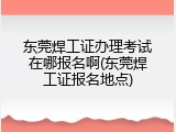 东莞焊工证办理考试在哪报名啊(东莞焊工证报名地点)