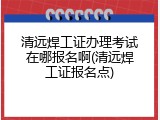 清远焊工证办理考试在哪报名啊(清远焊工证报名点)