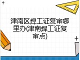 津南区焊工证复审哪里办(津南焊工证复审点)