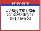 兴安盟焊工证办理考试在哪报名啊(兴安盟焊工证报名)