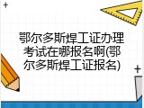 鄂尔多斯焊工证办理考试在哪报名啊(鄂尔多斯焊工证报名)