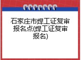 石家庄市焊工证复审报名点(焊工证复审报名)