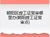 朝阳区焊工证复审哪里办(朝阳焊工证复审点)